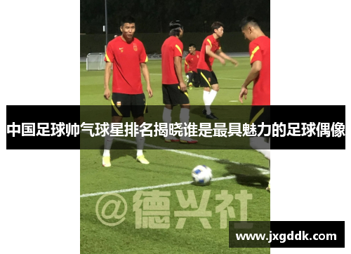 中国足球帅气球星排名揭晓谁是最具魅力的足球偶像