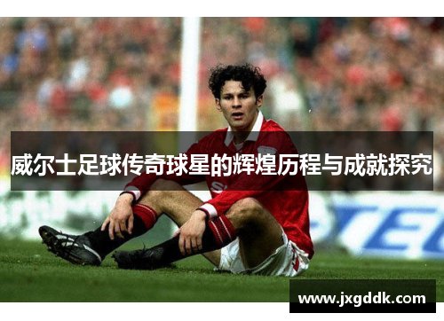 威尔士足球传奇球星的辉煌历程与成就探究