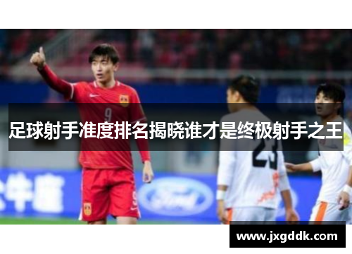 足球射手准度排名揭晓谁才是终极射手之王