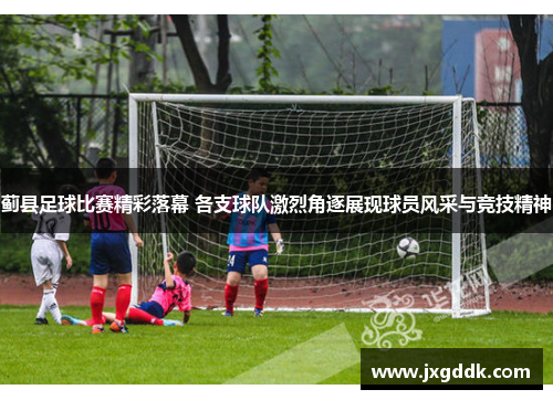 蓟县足球比赛精彩落幕 各支球队激烈角逐展现球员风采与竞技精神