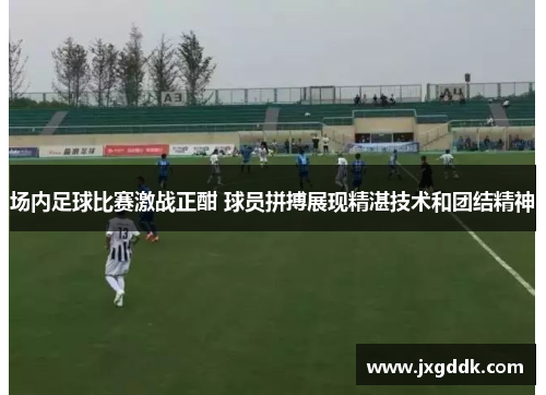 场内足球比赛激战正酣 球员拼搏展现精湛技术和团结精神