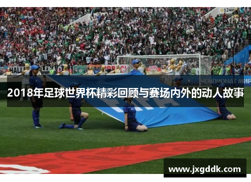 2018年足球世界杯精彩回顾与赛场内外的动人故事